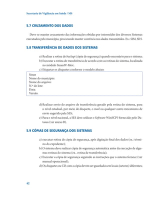 Secretaria de Vigilância em Saúde / MS

5.7 Cruzamento dos dados
Deve-se manter cruzamento das informações obtidas por intermédio dos diversos Sistemas
executados pelo município, procurando manter coerência nos dados transmitidos. Ex.: SIM, SIH.

5.8 Transferência de dados dos sistemas
a)	Realizar a rotina de backup (cópia de segurança) quando necessário para o sistema;
b)	Executar a rotina de transferência de acordo com as rotinas do sistema, localizada
no módulo SinanW-Mov;
c)	Etiquetar os disquetes conforme o modelo abaixo:  
Sinan
Nome do município:
Nome do arquivo:  
N.º do lote:
Data:
Versão:
d)	Realizar envio do arquivo de transferência gerado pela rotina do sistema, para
o nível estadual, por meio de disquete, e-mail ou qualquer outro mecanismo de
envio sugerido pela SES;
e)	Para o nível nacional, a SES deve utilizar o Software WinSCP3 fornecido pelo Datasus (ver anexo B).

5.9 Cópias de segurança dos sistemas
a)	executar rotina de cópia de segurança, após digitação final dos dados (ex.: término do expediente);
b)	O sistema deve realizar cópia de segurança automática antes da execução de algumas rotinas do sistema (ex.. rotina de transferência);
c)	Executar a cópia de segurança seguindo as instruções que o sistema fornece (ver
manual operacional);
d)	Os disquetes ou CD com a cópia devem ser guardados em locais (setores) diferentes;

42

 