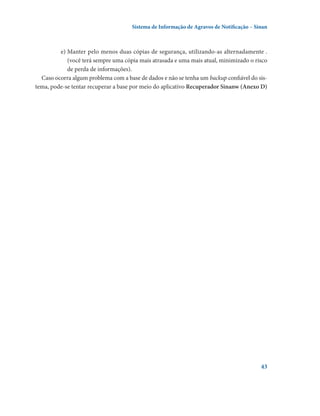 Sistema de Informação de Agravos de Notificação – Sinan

e)	Manter pelo menos duas cópias de segurança, utilizando-as alternadamente .
(você terá sempre uma cópia mais atrasada e uma mais atual, minimizado o risco
de perda de informações).
Caso ocorra algum problema com a base de dados e não se tenha um backup confiável do sistema, pode-se tentar recuperar a base por meio do aplicativo Recuperador Sinanw (Anexo D)

43

 