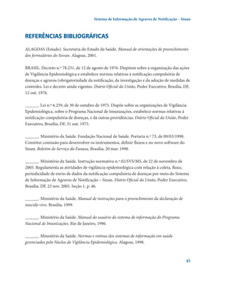 Sistema de Informação de Agravos de Notificação – Sinan

Referências bibliográficas
ALAGOAS (Estado). Secretaria do Estado da Saúde. Manual de orientações de preenchimento
dos formulários do Sisvan. Alagoas, 2001.
BRASIL. Decreto n.º 78.231, de 12 de agosto de 1976. Dispõem sobre a organização das ações
de Vigilância Epidemiológica e estabelece normas relativas à notificação compulsória de
doenças e agravos (obrigatoriedade da notificação, da investigação e da adoção de medidas de
controles. Lei e decreto ainda vigentes. Diário Oficial da União, Poder Executivo, Brasília, DF,
12 out. 1976.
______. Lei n.º 6.259, de 30 de outubro de 1975. Dispõe sobre as organizações de Vigilância
Epidemiológica, sobre o Programa Nacional de Imunizações, estabelece normas relativas à
notificação compulsória de doenças, e dá outras providências. Diário Oficial da União, Poder
Executivo, Brasília, DF, 31 out. 1975.
______. Ministério da Saúde. Fundação Nacional de Saúde. Portaria n.º 73, de 09/03/1998.
Constitui comissão para desenvolver os instrumentos, definir fluxos e no novo software do
Sinan. Boletim de Serviço da Funasa, Brasília, 20 mar. 1998.
______. Ministério da Saúde. Instrução normativa n.º 02/SVS/MS, de 22 de novembro de
2005. Regulamenta as atividades de vigilância epidemiológica com relação à coleta, fluxo,
periodicidade de envio de dados da notificação compulsória de doenças por meio do Sistema
de Informação de Agravos de Notificação – Sinan. Diário Oficial da União, Poder Executivo,
Brasília, DF, 23 nov. 2005. Seção 1. p. 46.
______. Ministério da Saúde. Manual de instruções para o preenchimento da declaração de
nascido vivo. Brasilia, 1999.
______. Ministério da Saúde. Manual do usuário do sistema de informação do Programa
Nacional de Imunizações. Rio de Janeiro, 1996.
______. Ministério da Saúde. Normas e rotinas dos sistemas de informação em saúde
gerenciados pelo Núcleo de Vigilância Epidemiológica. Alagoas, 1998.

45

 