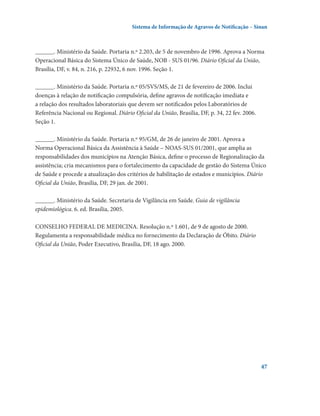 Sistema de Informação de Agravos de Notificação – Sinan

______. Ministério da Saúde. Portaria n.º 2.203, de 5 de novembro de 1996. Aprova a Norma
Operacional Básica do Sistema Único de Saúde, NOB - SUS 01/96. Diário Oficial da União,
Brasília, DF, v. 84, n. 216, p. 22932, 6 nov. 1996. Seção 1.
______. Ministério da Saúde. Portaria n.º 05/SVS/MS, de 21 de fevereiro de 2006. Inclui
doenças à relação de notificação compulsória, define agravos de notificação imediata e
a relação dos resultados laboratoriais que devem ser notificados pelos Laboratórios de
Referência Nacional ou Regional. Diário Oficial da União, Brasília, DF, p. 34, 22 fev. 2006.
Seção 1.
______. Ministério da Saúde. Portaria n.º 95/GM, de 26 de janeiro de 2001. Aprova a
Norma Operacional Básica da Assistência à Saúde – NOAS-SUS 01/2001, que amplia as
responsabilidades dos municípios na Atenção Básica, define o processo de Regionalização da
assistência; cria mecanismos para o fortalecimento da capacidade de gestão do Sistema Único
de Saúde e procede a atualização dos critérios de habilitação de estados e municípios. Diário
Oficial da União, Brasília, DF, 29 jan. de 2001.
______. Ministério da Saúde. Secretaria de Vigilância em Saúde. Guia de vigilância
epidemiológica. 6. ed. Brasília, 2005.
CONSELHO FEDERAL DE MEDICINA. Resolução n.º 1.601, de 9 de agosto de 2000.
Regulamenta a responsabilidade médica no fornecimento da Declaração de Óbito. Diário
Oficial da União, Poder Executivo, Brasília, DF, 18 ago. 2000.

47

 