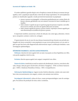 Secretaria de Vigilância em Saúde / MS

O caráter epidêmico guarda relação com a freqüência comum da doença na mesma área geográfica, entre a população especificada e intervalo de tempo equivalente. Os surto/epidemias
podem ser classificados segundo o modo provável da transmissão na população:
•	 pessoa a pessoa ou propagado: se dissemina gradualmente por contato direto de
pessoa a pessoa, geralmente com um número crescente de casos à medida que se
espalha;
•	 fonte comum: é aquele em que no qual um grupo de pessoas é exposto a um influência nociva comum, tal como um agente infeccioso ou toxina;
•	 fonte comum seguida de pessoa a pessoa (mista): exposição comum seguida por
uma disseminação secundária de pessoa a pessoa.
É importante também caracterizar a fonte de infecção, tais como água, alimentos, vetores
(p.ex. mosquitos), animais e outros (ex. seringas).
O aparecimento de um só caso de uma doença transmissível que durante um período prolongado não havia acometido à uma população ou que ocorra pela primeira vez em uma região na qual não havia sido diagnosticada anteriormente requer a notificação imediata e uma
investigação epidemiológica.
SÍNDROME DIARREICA AGUDA SANGUINOLENTA
Definição: diarréia de início agudo (três ou mais evacuações ou fezes liqüefeitas em 24h),
com perda sangüínea visível ou não.
Exclusão: diarréia aquosa aguda (sem sangue) compatível com cólera
Fatores de alerta: insuficiência renal na ausência de desidratação, icterícia, consciência alterada, choque, infecção grave (Escherichia coli Entero-Toxigênica - ETEC ou Entero-hemorrágica - EHEC e Síndrome Hemolítica Urêmica - SHU e Campylobacter).
Informações Epidemiológicas: viagem recente, história alimentar, contato com casos similares (não necessariamente com sangue), contato com animais reservatórios.
Investigação Laboratorial: cultura de fezes, exame protoparasitológico, teste de sorotipagem. Na ausência de produção de urina: uréia e creatinina.

50

 