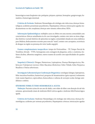 Secretaria de Vigilância em Saúde / MS

hemorrágicos mais freqüentes são: petéquias, púrpura, epistaxe, hemoptise, gengivorragia, hematúria e hemorragia intestinal.
Critérios de Exclusão: Síndrome Hematológica de etiologia não infecciosa; doenças hematológicas; acidentes poranimais peçonhentos, Hepatopatias crônicas; intoxicações agudas medicamentosas ou não; neoplasias; doenças auto-imunes; tuberculose; SIDA.
Informações Epidemiológicas: múltiplos casos ou óbitos em uma mesma comunidade com
características clínicas semelhantes às do caso investigado; contato com ratos ou áreas alagadas; histórico vacinal; histórico de epizootias na região; comunidade situada em zona endêmica
para Malária; deslocamentos recentes para zona de “mata”, contato com carrapatos, ocorrência
de dengue na região ou presença do vetor (aedes aegypti).
Exames complementares inespecíficos: tempo de Protrombina - TP, Tempo Parcial de
Trombina Ativada - TTPA, hemograma com contagem de plaquetas, uréia e creatinina, fosfatase alcalina, albumina sangüínea, outros exames de acordo com especificidades do quadro
clínico.
Suspeita(s) Clínica(s): Dengue, Hantavirose, Leptospirose, Doença Meningocóccica, Malária por P. falciparum (severa), Febre Maculosa (Rickettsia), Febre Tifóide, Febre Púrpurica
Brasileira e Outras arboviroses.
Investigação Laboratorial para Confirmação Diagnóstica: sorologias (dengue, leptospirose,
febre maculosa brasileira, hantavírus); pesquisa de hematozoários (gota espessa); isolamento
viral; exame líquórico; coprocultura, hemocultura e culturas de secreção ocular, faringo-amidaliana e cutânea.
SÍNDROME FEBRIL ÍCTERO-HEMORRÁGICA AGUDA
Definição: Paciente acima de um ano de idade, com relato de febre com duração de até três
semanas, apresentando sinais de síndrome febril ictérica aguda e síndrome febril hemorrágica
aguda.  
Critérios de Exclusão: Síndrome Hematológica de etiologia não infecciosa; doenças hematológicas; acidentes por animais peçonhentos, Hepatopatias crônicas; intoxicações agudas

52

 