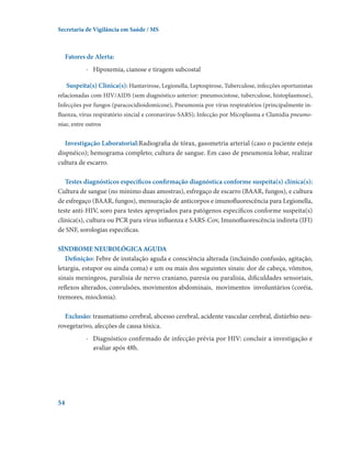 Secretaria de Vigilância em Saúde / MS

Fatores de Alerta:
-	 Hipoxemia, cianose e tiragem subcostal
Suspeita(s) Clínica(s): Hantavirose, Legionella, Leptospirose, Tuberculose, infecções oportunistas
relacionadas com HIV/AIDS (sem diagnóstico anterior: pneumocistose, tuberculose, histoplasmose),
Infecções por fungos (paracocidioidomicose), Pneumonia por vírus respiratórios (principalmente influenza, vírus respiratório sincial e coronavírus-SARS); Infecção por Micoplasma e Clamidia pneumoniae, entre outros

Investigação Laboratorial:Radiografia de tórax, gasometria arterial (caso o paciente esteja
dispnéico); hemograma completo; cultura de sangue. Em caso de pneumonia lobar, realizar
cultura de escarro.
Testes diagnósticos específicos confirmação diagnóstica conforme suspeita(s) clínica(s):
Cultura de sangue (no mínimo duas amostras), esfregaço de escarro (BAAR, fungos), e cultura
de esfregaço (BAAR, fungos), mensuração de anticorpos e imunofluorescência para Legionella,
teste anti-HIV, soro para testes apropriados para patógenos específicos conforme suspeita(s)
clínica(s), cultura ou PCR para vírus influenza e SARS-Cov, Imunofluorescência indireta (IFI)
de SNF, sorologias específicas.
SÍNDROME NEUROLÓGICA AGUDA
Definição: Febre de instalação aguda e consciência alterada (incluindo confusão, agitação,
letargia, estupor ou ainda coma) e um ou mais dos seguintes sinais: dor de cabeça, vômitos,
sinais meníngeos, paralisia de nervo craniano, paresia ou paralisia, dificuldades sensoriais,
reflexos alterados, convulsões, movimentos abdominais,  movimentos  involuntários (coréia,
tremores, mioclonia).
Exclusão: traumatismo cerebral, abcesso cerebral, acidente vascular cerebral, distúrbio neurovegetarivo, afecções de causa tóxica.
-	 Diagnóstico confirmado de infecção prévia por HIV: concluir a investigação e
avaliar após 48h.

54

 