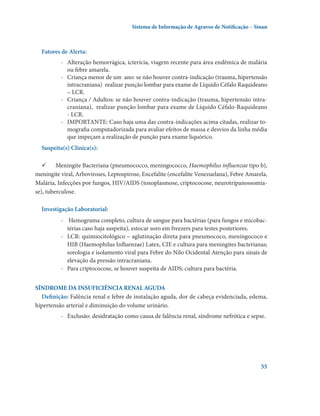 Sistema de Informação de Agravos de Notificação – Sinan

Fatores de Alerta:
-	 Alteração hemorrágica, icterícia, viagem recente para área endêmica de malária
ou febre amarela.
-	 Criança menor de um  ano: se não houver contra-indicação (trauma, hipertensão
intracraniana)  realizar punção lombar para exame de Líquido Céfalo Raquideano
– LCR.
-	 Criança / Adultos: se não houver contra-indicação (trauma, hipertensão intracraniana),  realizar punção lombar para exame de Líquido Céfalo-Raquideano
- LCR.
-	 IMPORTANTE: Caso haja uma das contra-indicações acima citadas, realizar tomografia computadorizada para avaliar efeitos de massa e desvios da linha média
que impeçam a realização de punção para exame liquórico.
Suspeita(s) Clínica(s):
	 Meningite Bacteriana (pneumococco, meningococco, Haemophilus influenzae tipo b),
meningite viral, Arboviroses, Leptospirose, Encefalite (encefalite Venezuelana), Febre Amarela,
Malária, Infecções por fungos, HIV/AIDS (toxoplasmose, criptococose, neurotripanossomíase), tuberculose.
Investigação Laboratorial:
-	 Hemograma completo, cultura de sangue para bactérias (para fungos e micobactérias caso haja suspeita), estocar soro em freezers para testes posteriores.
-	 LCR: quimiocitológico – aglutinação direta para pneumococo, meningococo e
HIB (Haemophilus Influenzae) Latex, CIE e cultura para meningites bacterianas;
sorologia e isolamento viral para Febre do Nilo Ocidental Atenção para sinais de
elevação da pressão intracraniana.
-	 Para criptococose, se houver suspeita de AIDS; cultura para bactéria.
SÍNDROME DA INSUFICIÊNCIA RENAL AGUDA
Definição: Falência renal e febre de instalação aguda, dor de cabeça evidenciada, edema,
hipertensão arterial e diminuição do volume urinário.
-	 Exclusão: desidratação como causa de falência renal, síndrome nefrótica e sepse.

55

 
