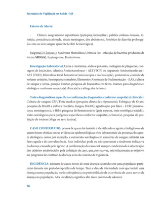 Secretaria de Vigilância em Saúde / MS

Fatores de Alerta:
-	
Clínico: sangramento espontâneo (petéquia, hemoptise), palidez cutânea-mucosa, icterícia, consciência alterada, sinais meníngeos, dor abdominal, histórico de diarréia prolongada com ou sem sangue aparente (colite hemorrágica).
Suspeita(s) Clínica(s): Síndrome Hemolítica Urêmica (ex:  infecção de bactéria produtora de
toxina SHIGA), Leptospirose, Hantavirose.
Investigação Laboratorial: Uréia e creatinina, sódio e potássio, contagem de plaquetas, contagem de leucócitos, Alanina Aminotansferase – ALT (TGP) ou Aspartato Aminotransferase AST (TGO), bilirrubina total, hematúria (microscopia e macroscopia), proteinúria, controle de
volume urinário, hemograma completo, Elementos Anormais de Sedimentação - EAS, cultura
de sangue e urina, punção lombar, pesquisa de leucócitos em fezes, exames para diagnóstico
etiológico conforme suspeita(s) clínica(s) e.radiografia de tórax.
Testes diagnósticos específicos confirmação diagnóstica conforme suspeita(s) clínica(s):
Cultura de sangue; CSF; Tinta nankin (pesquisa direta de criptococos); Esfregaço de Gram;
pesquisa de BAAR e cultura (bactéria, fungos, BAAR); aglutinação por látex – LCR (pneumococo, meningococo, e Hib); pesquisa de hematozoário (gota espessa, teste sorológico rápido),
testes sorológicos para patógenos específicos conforme suspeita(s) clínica(s), pesquisa de produção de toxinas (shiga ou vero toxina).
CASO CONFIRMADO: pessoa de quem foi isolado e identificado o agente etiológico ou de
quem foram obtidas outras evidências epidemiológicas e/ou laboratoriais da presença do agente etiológico, como por exemplo, a conversão sorológica em amostras de sangue colhidas nas
fases aguda e de convalescência. Esse indivíduo pode ou não apresentar a síndrome indicativa
da doença causada pelo agente. A confirmação do caso está sempre condicionada à observação
dos critérios estabelecidos pela definição de caso, que, por sua vez, está relacionada ao objetivo
do programa de controle da doença e/ou do sistema de vigilância.
INCIDÊNCIA: número de casos novos de uma doença ocorridos em uma população particular durante um período específico de tempo. Traz a idéia de intensidade com que incide uma
doença numa população, mede a freqüência ou probabilidade de ocorrência de casos novos de
doença na população. Alta incidência significa alto risco coletivo de adoecer.  
56

 