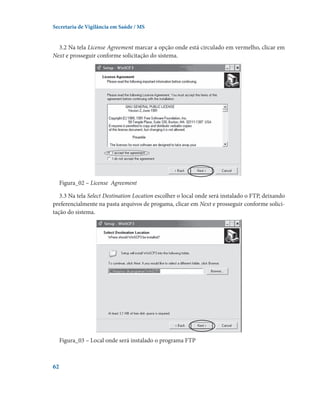 Secretaria de Vigilância em Saúde / MS

3.2 Na tela License Agreement marcar a opção onde está circulado em vermelho, clicar em
Next e prosseguir conforme solicitação do sistema.

Figura_02 – License  Agreement
3.3 Na tela Select Destination Location escolher o local onde será instalado o FTP, deixando
preferencialmente na pasta arquivos de progama, clicar em Next e prosseguir conforme solicitação do sistema.

Figura_03 – Local onde será instalado o programa FTP

62

 
