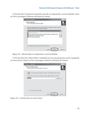 Sistema de Informação de Agravos de Notificação – Sinan

3.4 Na tela Select Components mantenha marcado os componentes a serem instalados, clicar
em Next e prosseguir conforme solicitação do sistema.

Figura_04 – Selecionando os componentes a serem instalados
3.5 Na tela Select Start Menu Folder o instalador irá criar uma pasta para acessar o programa
no menu iniciar. Clique em Next e prosseguir conforme solicitação do sistema.

Figura_05 – Criando pasta no menu iniciar

63

 
