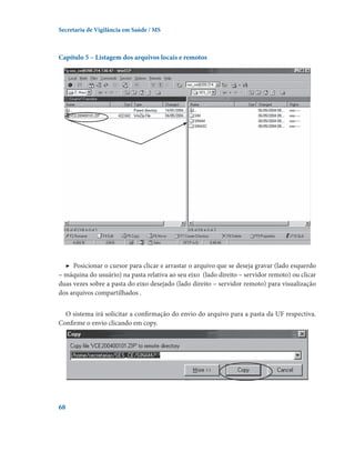 Secretaria de Vigilância em Saúde / MS

Capítulo 5 – Listagem dos arquivos locais e remotos

▶  Posicionar o cursor para clicar e arrastar o arquivo que se deseja gravar (lado esquerdo
– máquina do usuário) na pasta relativa ao seu eixo  (lado direito – servidor remoto) ou clicar
duas vezes sobre a pasta do eixo desejado (lado direito – servidor remoto) para visualização
dos arquivos compartilhados .
O sistema irá solicitar a confirmação do envio do arquivo para a pasta da UF respectiva.
Confirme o envio clicando em copy.

68

 