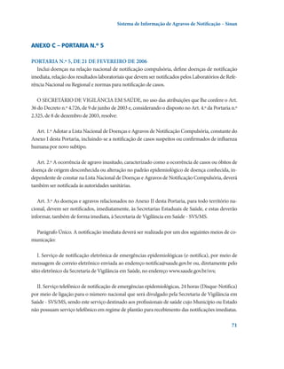 Sistema de Informação de Agravos de Notificação – Sinan

Anexo C – Portaria n.º 5
PORTARIA N.º 5, DE 21 DE FEVEREIRO DE 2006
Inclui doenças na relação nacional de notificação compulsória, define doenças de notificação
imediata, relação dos resultados laboratoriais que devem ser notificados pelos Laboratórios de Referência Nacional ou Regional e normas para notificação de casos.
O SECRETÁRIO DE VIGILÂNCIA EM SAÚDE, no uso das atribuições que lhe confere o Art.
36 do Decreto n.º 4.726, de 9 de junho de 2003 e, considerando o disposto no Art. 4.º da Portaria n.º
2.325, de 8 de dezembro de 2003, resolve:
Art. 1.º Adotar a Lista Nacional de Doenças e Agravos de Notificação Compulsória, constante do
Anexo I desta Portaria, incluindo-se a notificação de casos suspeitos ou confirmados de influenza
humana por novo subtipo.
Art. 2.º A ocorrência de agravo inusitado, caracterizado como a ocorrência de casos ou óbitos de
doença de origem desconhecida ou alteração no padrão epidemiológico de doença conhecida, independente de constar na Lista Nacional de Doenças e Agravos de Notificação Compulsória, deverá
também ser notificada às autoridades sanitárias.
Art. 3.º As doenças e agravos relacionados no Anexo II desta Portaria, para todo território nacional, devem ser notificados, imediatamente, às Secretarias Estaduais de Saúde, e estas deverão
informar, também de forma imediata, à Secretaria de Vigilância em Saúde - SVS/MS.
Parágrafo Único. A notificação imediata deverá ser realizada por um dos seguintes meios de comunicação:
I. Serviço de notificação eletrônica de emergências epidemiológicas (e-notifica), por meio de
mensagem de correio eletrônico enviada ao endereço notifica@saude.gov.br ou, diretamente pelo
sítio eletrônico da Secretaria de Vigilância em Saúde, no endereço www.saude.gov.br/svs;
II. Serviço telefônico de notificação de emergências epidemiológicas, 24 horas (Disque-Notifica)
por meio de ligação para o número nacional que será divulgado pela Secretaria de Vigilância em
Saúde - SVS/MS, sendo este serviço destinado aos profissionais de saúde cujo Município ou Estado
não possuam serviço telefônico em regime de plantão para recebimento das notificações imediatas.
71

 