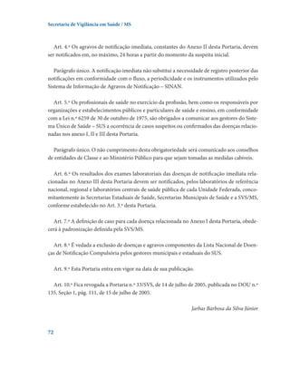 Secretaria de Vigilância em Saúde / MS

Art. 4.º Os agravos de notificação imediata, constantes do Anexo II desta Portaria, devem
ser notificados em, no máximo, 24 horas a partir do momento da suspeita inicial.
Parágrafo único. A notificação imediata não substitui a necessidade de registro posterior das
notificações em conformidade com o fluxo, a periodicidade e os instrumentos utilizados pelo
Sistema de Informação de Agravos de Notificação – SINAN.
Art. 5.º Os profissionais de saúde no exercício da profissão, bem como os responsáveis por
organizações e estabelecimentos públicos e particulares de saúde e ensino, em conformidade
com a Lei n.º 6259 de 30 de outubro de 1975, são obrigados a comunicar aos gestores do Sistema Único de Saúde – SUS a ocorrência de casos suspeitos ou confirmados das doenças relacionadas nos anexo I, II e III desta Portaria.
Parágrafo único. O não cumprimento desta obrigatoriedade será comunicado aos conselhos
de entidades de Classe e ao Ministério Público para que sejam tomadas as medidas cabíveis.
Art. 6.º Os resultados dos exames laboratoriais das doenças de notificação imediata relacionadas no Anexo III desta Portaria devem ser notificados, pelos laboratórios de referência
nacional, regional e laboratórios centrais de saúde pública de cada Unidade Federada, concomitantemente às Secretarias Estaduais de Saúde, Secretarias Municipais de Saúde e a SVS/MS,
conforme estabelecido no Art. 3.º desta Portaria.
Art. 7.º A definição de caso para cada doença relacionada no Anexo I desta Portaria, obedecerá à padronização definida pela SVS/MS.
Art. 8.º É vedada a exclusão de doenças e agravos componentes da Lista Nacional de Doenças de Notificação Compulsória pelos gestores municipais e estaduais do SUS.
Art. 9.º Esta Portaria entra em vigor na data de sua publicação.
Art. 10.º Fica revogada a Portaria n.º 33/SVS, de 14 de julho de 2005, publicada no DOU n.º
135, Seção 1, pág. 111, de 15 de julho de 2005.
Jarbas Barbosa da Silva Júnior

72

 