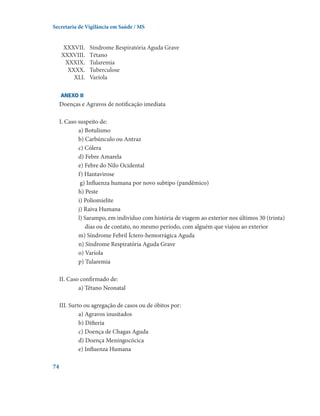 Secretaria de Vigilância em Saúde / MS

	
	
	
	
	

XXXVII.	
XXXVIII.	
XXXIX.	
XXXX.	
XLI.	

Síndrome Respiratória Aguda Grave
Tétano
Tularemia
Tuberculose
Varíola

ANEXO II

Doenças e Agravos de notificação imediata
I. Caso suspeito de:
a) Botulismo
b) Carbúnculo ou Antraz
c) Cólera
d) Febre Amarela
e) Febre do Nilo Ocidental
f) Hantavirose
g) Influenza humana por novo subtipo (pandêmico)
h) Peste
i) Poliomielite
j) Raiva Humana
l) Sarampo, em indivíduo com história de viagem ao exterior nos últimos 30 (trinta)
dias ou de contato, no mesmo período, com alguém que viajou ao exterior
m) Síndrome Febril Íctero-hemorrágica Aguda
n) Síndrome Respiratória Aguda Grave
o) Varíola
p) Tularemia
II. Caso confirmado de:
a) Tétano Neonatal
III. Surto ou agregação de casos ou de óbitos por:
a) Agravos inusitados
b) Difteria
c) Doença de Chagas Aguda
d) Doença Meningocócica
e) Influenza Humana
74

 