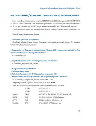 Sistema de Informação de Agravos de Notificação – Sinan

Anexo D – Instruções para uso do aplicativo Recuperador Sinanw
Esses procedimentos tem como objetivo TENTAR RECUPERAR arquivos CORROMPIDOS
da Base de Dados Interbase. Esses problemas geralmente são causados por uma queda repentina de energia ou desligamento do computador com os módulos do Sinanw ainda abertos.
É de fundamental importância que sejam realizados backups diários das suas bases de dados.
Você dever seguir os passos abaixo:
1. Localize o aplicativo Recuperador
O aplicativo Recuperador_Sinanw é instalado automaticamente pelo Sinanw 5.1 na pasta
C:Sinanw_Recuperador_Sinanw
2. Faça um backup do arquivo com problemas (Sinanw.GBD) para um outro diretório. Este
arquivo está localizado no seguinte diretório:
C:SinanwDados
3. Faça também uma cópia desse arquivo para o subdiretório
C:Sinanw_Recuperador_Sinanw
4. Clique no Iniciar do Windows
5. Selecione Programas
6. Selecione Prompt do MS-DOS para abrir uma sessão DOS
7. Onde o cursor aparecer piscando na tela, digite os seguintes comandos:
cd c:Sinanw_Recuperador_Sinanw e tecle ENTER
No prompt do dos, digite o comando dir  e tecle ENTER
Após o comando dir, verifique se foram listados os seguintes arquivos:
.	

DIR	

12/05/03  15:59 .

.	

DIR	

12/05/03  15:59 .

SinanW	

GDB	

XXX.XXX  XX/XX/XX  XX:XX Sinanw.gdb

GBAK	

EXE	

201.216  05/01/01  12:41 gbak.exe

GFIX	

EXE	

35.840  05/01/01  12:41 gfix.exe

PASSO1	

BAT	

57  02/05/03  17:39 Passo1.bat

77

 