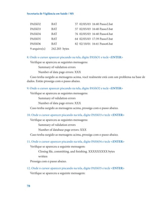 Secretaria de Vigilância em Saúde / MS

PASSO2	

BAT	

57  02/05/03  16:40 Passo2.bat

PASSO3	

BAT	

57  02/05/03  16:40 Passo3.bat

PASSO4	

BAT	

76  02/05/03  16:40 Passo4.bat

PASSO5	

BAT	

64  02/05/03  17:39 Passo5.bat

PASSO6	

BAT	

82  02/10/01  16:41 Passo6.bat

9 arquivo(s)	

242.203  bytes

8. Onde o cursor aparecer piscando na tela, digite PASSO1 e tecle ENTER
Verifique se apareceu as seguintes mensagens:
Summary of validation errors
Number of data page errors: XXX
Caso tenha surgido as mensagens acima, você realmente está com um problema na base de
dados. Então prossiga com o passo abaixo.
9. Onde o cursor aparecer piscando na tela, digite PASSO2 e tecle ENTER
Verifique se apareceu as seguintes mensagens:
Summary of validation errors
Number of data page errors: XXX
Caso tenha surgido as mensagens acima, prossiga com o passo abaixo.
10. Onde o cursor aparecer piscando na tela, digite PASSO3 e tecle ENTER
Verifique se apareceu as seguintes mensagens:
Summary of validation errors
Number of database page errors: XXX
Caso tenha surgido as mensagens acima, prossiga com o passo abaixo.
11. Onde o cursor aparecer piscando na tela, digite PASSO4 e tecle ENTER
Verifique se apareceu a seguinte mensagem:
Closing file, committing, and finishing. XXXXXXXXX bytes
written
Prossiga com o passo abaixo.
12. Onde o cursor aparecer piscando na tela, digite PASSO5 e tecle ENTER
Verifique se apareceu a seguinte mensagem:

78

 