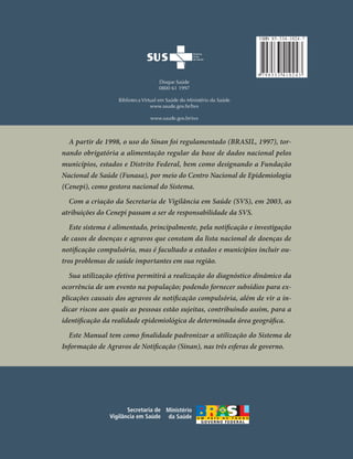 I SBN 85 - 334 - 1024 - 7

MINISTÉRIO DA SAÚDE

9 798533 410243

Disque Saúde
0800 61 1997
Biblioteca Virtual em Saúde do Ministério da Saúde
www.saude.gov.br/bvs
www.saude.gov.br/svs

A partir de 1998, o uso do Sinan foi regulamentado (BRASIL, 1997), tornando obrigatória a alimentação regular da base de dados nacional pelos
municípios, estados e Distrito Federal, bem como designando a Fundação
Nacional de Saúde (Funasa), por meio do Centro Nacional de Epidemiologia
(Cenepi), como gestora nacional do Sistema.
Com a criação da Secretaria de Vigilância em Saúde (SVS), em 2003, as
atribuições do Cenepi passam a ser de responsabilidade da SVS.

Sistema
de Informação
de Agravos
de Notiﬁcação

(((Sinan)))

Este sistema é alimentado, principalmente, pela notificação e investigação
de casos de doenças e agravos que constam da lista nacional de doenças de
notificação compulsória, mas é facultado a estados e municípios incluir outros problemas de saúde importantes em sua região.
Sua utilização efetiva permitirá a realização do diagnóstico dinâmico da
ocorrência de um evento na população; podendo fornecer subsídios para explicações causais dos agravos de notificação compulsória, além de vir a indicar riscos aos quais as pessoas estão sujeitas, contribuindo assim, para a
identificação da realidade epidemiológica de determinada área geográfica.
Este Manual tem como finalidade padronizar a utilização do Sistema de
Informação de Agravos de Notificação (Sinan), nas três esferas de governo.

Secretaria de Ministério
Vigilância em Saúde da Saúde

Normas e Rotinas

Brasília – DF
2006

 