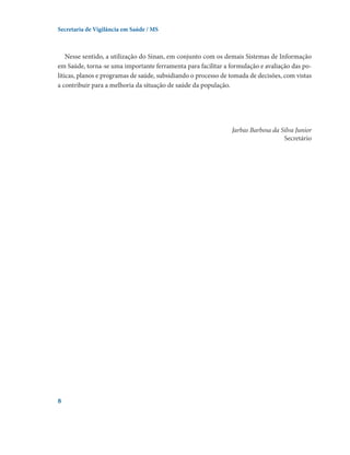 Secretaria de Vigilância em Saúde / MS

Nesse sentido, a utilização do Sinan, em conjunto com os demais Sistemas de Informação
em Saúde, torna-se uma importante ferramenta para facilitar a formulação e avaliação das políticas, planos e programas de saúde, subsidiando o processo de tomada de decisões, com vistas
a contribuir para a melhoria da situação de saúde da população.

Jarbas Barbosa da Silva Junior
Secretário



 
