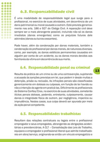 6.3. Responsabilidade civil
É uma modalidade de responsabilidade legal que surge para o
profissional, no exercício de suas atividades, em decorrência de um
dano patrimonial ou moral causado a outrem. Está prevista generica-
mente nos arts. 186 e 927 do Código Civil. A reparação civil deve
sempre ser a mais abrangente possível, incluindo não só os danos
imediatos (danos emergentes) como os prejuízos futuros dele
advindos (danos ou lucros cessantes).

Pode haver, além da condenação por danos materiais, também a
condenação do profissional por danos morais, de naturezas diversas,
como, por exemplo, os danos estéticos permanentes causados em
alguém por conta de um acidente, ou os danos morais devidos aos
familiares da vítima em decorrência de sua morte.


     6.4. Responsabilidade penal ou criminal
                                                                         13
Resulta da prática de um crime ou de uma contravenção, sujeitando
o acusado às sanções previstas em lei, que podem ir desde multas a
detenção, prisão ou reclusão. As infrações penais são classificadas
genericamente em dolosas ou culposas, em função de ter havido ou
não a intenção do agente em praticá-las. Dificilmente os profissionais
do Sistema Confea/Crea, no exercício de suas atividades, cometerão
ilícitos penais dolosos, podendo, entretanto, culposamente, causar
danos à integridade física de outrem, por negligência, imperícia ou
imprudência. Nestes casos, sua culpa deverá ser apurada por meio
da ação penal competente.


     6.5. Responsabilidades trabalhistas
Resultam das relações contratuais ou legais entre o profissional
empregador e seus empregados, abrangendo as obrigações aciden-
tárias e previdenciárias. A CLT – Consolidação das Leis do Trabalho,
equipara a empregador o profissional liberal que admite trabalhado-
res em obra/serviço, originando-se então um vínculo empregatício e
 