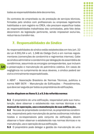 todas as responsabilidades dele decorrentes.

     Os contratos de empreitada ou de prestação de serviços técnicos,
     firmados pelo síndico com profissionais ou empresas legalmente
     habilitados e com registro no CREA, não precisam especificar todas
     as responsabilidades trabalhistas dos contratados, pelo fato delas
     decorrerem da legislação pertinente, sendo impossível excluí-las,
     reduzi-las ou transferi-las.


         7. Responsabilidades do Síndico
     As responsabilidades do síndico estão estabelecidas em leis (art. 22
     da Lei 4.591/64 e art. 1.348 do Código Civil) e em normas regula-
     mentares (convenções de condomínio e regimentos internos). Cabe
     ao síndico administrar o condomínio por delegação da assembléia de
     condôminos, assumindo os encargos correspondentes, que incluem
14   a preservação e manutenção do patrimônio coletivo. Em casos de
     negligência no cumprimento de seus deveres, o síndico poderá ser
     civil e criminalmente responsabilizado.

     A ABNT – Associação Brasileira de Normas Técnicas, publicou a
     norma NBR 5674 – Manutenção de Edificações – Procedimentos,
     que deve ser seguida por todos os proprietários de edificações.

     Assim dispõem os itens 5.1 a 5.3 da referida norma:

     5.1 O proprietário de uma edificação, responsável pela sua manu-
     tenção, deve observar o estabelecido nas normas técnicas e no
     manual de operação, uso e manutenção de sua edificação.
     5.2 No caso de propriedade condominial, os proprietários condômi-
     nos, responsáveis pela manutenção de partes autônomas individua-
     lizadas e co-responsáveis pelo conjunto da edificação, devem
     observar e fazer observar o estabelecido nas normas técnicas e na
     manutenção, uso e operação de sua edificação.
     5.3 O proprietário pode delegar a gestão da manutenção de uma
 
