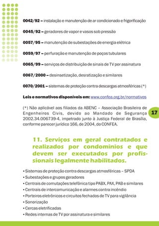 0042/92 – instalação e manutenção de ar condicionado e frigorificação

0045/92 – geradores de vapor e vasos sob pressão

0057/95 – manutenção de subestações de energia elétrica

0059/97 – perfuração e manutenção de poços tubulares

0065/99 – serviços de distribuição de sinais de TV por assinatura

0067/2000 – desinsetização, desratização e similares

0070/2001 – sistemas de proteção contra descargas atmosféricas (*)

Leis e normativos disponíveis em: www.confea.org.br/normativos

(*) Não aplicável aos filiados da ABENC – Associação Brasileira de
Engenheiros Civis, devido ao Mandado de Segurança                       17
2002.34.006739-4, impetrado junto à Justiça Federal de Brasília,
conforme parecer jurídico 166, de 2004, do CONFEA.


     11. Serviços em geral contratados e
     realizados por condomínios e que
     devem ser executados por profis-
     sionais legalmente habilitados.
?de proteção contra descargas atmosféricas – SPDA
Sistemas
Subestações e grupos geradores
?
? comutações telefônica tipo PABX, PAX, PAB e similares
Centrais de
? intercomunicação e alarmes contra incêndio
Centrais de
Porteiros eletrônicos e circuitos fechados de TV para vigilância
?
Sonorização
?
Cercas eletrificadas
?
Redes internas de TV por assinatura e similares
?
 