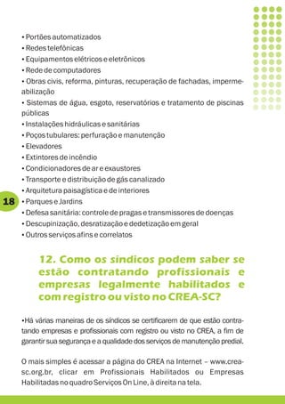 Portões automatizados
     ?
     Redes telefônicas
     ?
     Equipamentos elétricos e eletrônicos
     ?
     Rede de computadores
     ?
     ? reforma, pinturas, recuperação de fachadas, imperme-
     Obras civis,
     abilização
     ? de água, esgoto, reservatórios e tratamento de piscinas
      Sistemas
     públicas
     ? hidráulicas e sanitárias
      Instalações
     ?Poços tubulares: perfuração e manutenção
     ?Elevadores
     ? de incêndio
      Extintores
     ?Condicionadores de ar e exaustores
     ? e distribuição de gás canalizado
      Transporte
     ? paisagística e de interiores
      Arquitetura
18   ? Jardins
      Parques e
     ?Defesa sanitária: controle de pragas e transmissores de doenças
     ?Descupinização, desratização e dedetização em geral
     ?Outros serviços afins e correlatos


          12. Como os síndicos podem saber se
          estão contratando profissionais e
          empresas legalmente habilitados e
          com registro ou visto no CREA-SC?

     Há várias maneiras de os síndicos se certificarem de que estão contra-
     ?
     tando empresas e profissionais com registro ou visto no CREA, a fim de
     garantir sua segurança e a qualidade dos serviços de manutenção predial.

     O mais simples é acessar a página do CREA na Internet – www.crea-
     sc.org.br, clicar em Profissionais Habilitados ou Empresas
     Habilitadas no quadro Serviços On Line, à direita na tela.
 