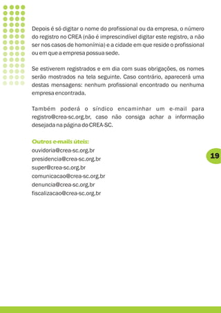 Depois é só digitar o nome do profissional ou da empresa, o número
do registro no CREA (não é imprescindível digitar este registro, a não
ser nos casos de homonímia) e a cidade em que reside o profissional
ou em que a empresa possua sede.

Se estiverem registrados e em dia com suas obrigações, os nomes
serão mostrados na tela seguinte. Caso contrário, aparecerá uma
destas mensagens: nenhum profissional encontrado ou nenhuma
empresa encontrada.

Também poderá o síndico encaminhar um e-mail para
registro@crea-sc.org.br, caso não consiga achar a informação
desejada na página do CREA-SC.

Outros e-mails úteis:
ouvidoria@crea-sc.org.br
presidencia@crea-sc.org.br                                               19
super@crea-sc.org.br
comunicacao@crea-sc.org.br
denuncia@crea-sc.org.br
fiscalizacao@crea-sc.org.br
 