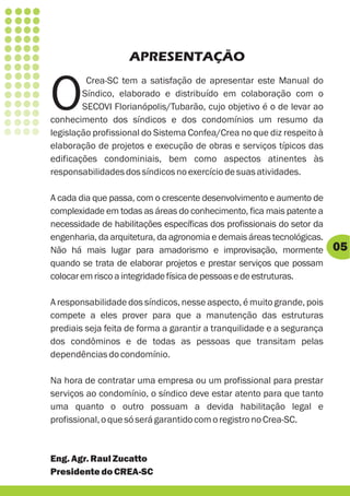 APRESENTAÇÃO


O
         Crea-SC tem a satisfação de apresentar este Manual do
        Síndico, elaborado e distribuído em colaboração com o
        SECOVI Florianópolis/Tubarão, cujo objetivo é o de levar ao
conhecimento dos síndicos e dos condomínios um resumo da
legislação profissional do Sistema Confea/Crea no que diz respeito à
elaboração de projetos e execução de obras e serviços típicos das
edificações condominiais, bem como aspectos atinentes às
responsabilidades dos síndicos no exercício de suas atividades.

A cada dia que passa, com o crescente desenvolvimento e aumento de
complexidade em todas as áreas do conhecimento, fica mais patente a
necessidade de habilitações específicas dos profissionais do setor da
engenharia, da arquitetura, da agronomia e demais áreas tecnológicas.
Não há mais lugar para amadorismo e improvisação, mormente              05
quando se trata de elaborar projetos e prestar serviços que possam
colocar em risco a integridade física de pessoas e de estruturas.

A responsabilidade dos síndicos, nesse aspecto, é muito grande, pois
compete a eles prover para que a manutenção das estruturas
prediais seja feita de forma a garantir a tranquilidade e a segurança
dos condôminos e de todas as pessoas que transitam pelas
dependências do condomínio.

Na hora de contratar uma empresa ou um profissional para prestar
serviços ao condomínio, o síndico deve estar atento para que tanto
uma quanto o outro possuam a devida habilitação legal e
profissional, o que só será garantido com o registro no Crea-SC.



Eng. Agr. Raul Zucatto
Presidente do CREA-SC
 