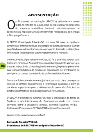 APRESENTAÇÃO


     O
            s Sindicatos da Habitação (SECOVI's) existente em quase
            todos os estados do Brasil, além de representar as empresas
            do mercado imobiliário, incluindo administradoras de
     condomínios, representam os condomínios residenciais, comerciais
     e Shoppings Centers.

     O SECOVI Florianópolis Tubarão/SC, em seus 16 anos de existência
     sempre teve em seus objetivos a realização de cursos, palestras e eventos
     para Síndicos e administradores de condomínio, trazendo qualificação e
     informações valiosas para o setor e representando o mercado.

     Com esta visão, a parceria com o Crea/SC foi o caminho natural para
     trazer aos Síndicos e Administradores a elaboração deste Manual, que
06   trata da importância da realização de manutenção predial preventiva;
     das responsabilidades do Síndico na contratação de prestadores de
     serviços e da correta contratação de profissionais habilitados.

     O manual foi escrito de forma objetiva e bastante clara para que os
     leitores encontrem rapidamente a informação desejada e além de
     dar dicas importantes para a administração do condomínio, traz as
     diretrizes normativas para pesquisas mais minuciosas.

     O SECOVI Florianópolis Tubarão/SC está a disposição de todos os
     Síndicos e Administradores de Condomínios ainda com outros
     serviços, como a assessoria jurídica, câmaras setoriais, INPES –
     Instituto de Pesquisa e o SECOVIMED Medicina Ocupacional.

     Vamos em busca de novos desafios!

     Fernando Amorim Willrich
     Presidente do SECOVI Florianópolis/Tubarão - SC
 