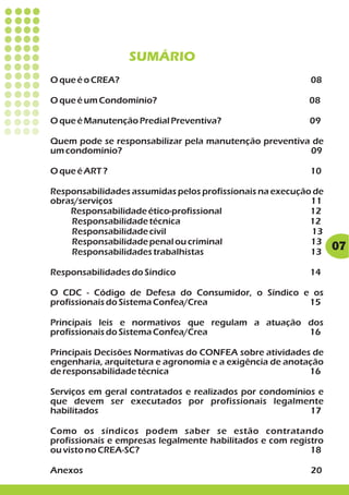 SUMÁRIO
O que é o CREA?                                            08

O que é um Condomínio?                                    08

O que é Manutenção Predial Preventiva?                    09

Quem pode se responsabilizar pela manutenção preventiva de
um condomínio?                                         09

O que é ART ?                                             10

Responsabilidades assumidas pelos profissionais na execução de
obras/serviços                                             11
    Responsabilidade ético-profissional                    12
    Responsabilidade técnica                               12
    Responsabilidade civil                                 13
    Responsabilidade penal ou criminal                     13
    Responsabilidades trabalhistas                         13
                                                                 07

Responsabilidades do Síndico                              14

O CDC - Código de Defesa do Consumidor, o Síndico e os
profissionais do Sistema Confea/Crea               15

Principais leis e normativos que regulam a atuação dos
profissionais do Sistema Confea/Crea               16

Principais Decisões Normativas do CONFEA sobre atividades de
engenharia, arquitetura e agronomia e a exigência de anotação
de responsabilidade técnica                               16

Serviços em geral contratados e realizados por condomínios e
que devem ser executados por profissionais legalmente
habilitados                                              17

Como os síndicos podem saber se estão contratando
profissionais e empresas legalmente habilitados e com registro
ou visto no CREA-SC?                                       18

Anexos                                                     20
 