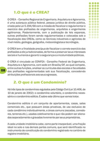 1.O que é o CREA?
     O CREA – Conselho Regional de Engenharia, Arquitetura e Agronomia,
     é uma autarquia pública federal, pessoa jurídica de direito público,
     criada pela Lei 5.194/66 com a missão de fiscalizar e regulamentar o
     exercício das profissões de engenheiros, arquitetos e engenheiros
     agrônomos. Posteriormente, com a publicação de leis esparsas,
     outras profissões foram sendo regulamentadas e colocadas sob a
     fiscalização dos CREAs, como os técnicos industriais e agrícolas de
     nível médio, geólogos, geógrafos, meteorologistas e tecnólogos.

     O CREA tem a finalidade precípua de fiscalizar o correto exercício das
     profissões a ele jurisdicionadas, de forma a preservar seus interesses
     sociais e humanos e garantir a segurança e a incolumidade públicas.

     O CREA é vinculado ao CONFEA - Conselho Federal de Engenharia,
     Arquitetura e Agronomia, com sede em Brasília/DF, ao qual compete,
     entre outras funções, analisar os currículos das escolas e faculdades
08   das profissões regulamentadas sob sua fiscalização, concedendo
     atribuições profissionais aos seus egressos.

          2. O que é um Condomínio?
     Há três tipos de condomínios regulados pelo Código Civil (Lei 10.406, de
     10 de janeiro de 2002): o condomínio voluntário, o condomínio neces-
     sário e o condomínio edilício. É sobre este último que vamos tratar.

     Condomínio edilício é um conjunto de apartamentos, casas, salas
     comerciais etc., que possuem áreas privativas, de uso exclusivo de
     cada condômino individualmente, e áreas comuns (escadas, corredo-
     res, terrenos etc.), usadas coletivamente e que não podem ser aliena-
     das separadamente e gravadas livremente por seus proprietários.

     A cada unidade imobiliária cabe, como parte inseparável, uma fração
     ideal no solo e nas demais partes comuns, que será identificada no
     instrumento de constituição do condomínio registrado no cartório de
     registro imobiliário.
 