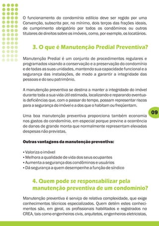 O funcionamento do condomínio edilício deve ser regido por uma
Convenção, subscrita por, no mínimo, dois terços das frações ideais,
de cumprimento obrigatório por todos os condôminos ou outros
titulares de direitos sobre os imóveis, como, por exemplo, os locatários.


     3. O que é Manutenção Predial Preventiva?
Manutenção Predial é um conjunto de procedimentos regulares e
programados visando a conservação e a preservação do condomínio
e de todas as suas unidades, mantendo sua capacidade funcional e a
segurança das instalações, de modo a garantir a integridade das
pessoas e do seu patrimônio.

A manutenção preventiva se destina a manter a integridade do imóvel
durante toda a sua vida útil estimada, localizando e reparando eventua-
is deficiências que, com o passar do tempo, possam representar riscos
para a segurança do imóvel e a dos que o habitam ou freqüentam.
                                                                            09
Uma boa manutenção preventiva proporciona também economia
nos gastos do condomínio, em especial porque previne a ocorrência
de danos de grande monta que normalmente representam elevadas
despesas não previstas.

Outras vantagens da manutenção preventiva:

?imóvel
Valoriza o
? qualidade de vida dos seus ocupantes
Melhora a
? segurança dos condôminos e usuários
Aumenta a
Dá segurança a quem desempenhe a função de síndico
?


     4. Quem pode se responsabilizar pela
     manutenção preventiva de um condomínio?
Manutenção preventiva é serviço de relativa complexidade, que exige
conhecimentos técnicos especializados. Quem detém estes conheci-
mentos são, em geral, os profissionais habilitados e registrados no
CREA, tais como engenheiros civis, arquitetos, engenheiros eletricistas,
 