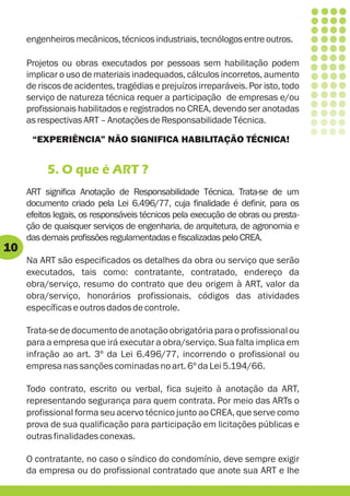 engenheiros mecânicos, técnicos industriais, tecnólogos entre outros.

     Projetos ou obras executados por pessoas sem habilitação podem
     implicar o uso de materiais inadequados, cálculos incorretos, aumento
     de riscos de acidentes, tragédias e prejuízos irreparáveis. Por isto, todo
     serviço de natureza técnica requer a participação de empresas e/ou
     profissionais habilitados e registrados no CREA, devendo ser anotadas
     as respectivas ART – Anotações de Responsabilidade Técnica.

      “EXPERIÊNCIA” NÃO SIGNIFICA HABILITAÇÃO TÉCNICA!


          5. O que é ART ?
     ART significa Anotação de Responsabilidade Técnica. Trata-se de um
     documento criado pela Lei 6.496/77, cuja finalidade é definir, para os
     efeitos legais, os responsáveis técnicos pela execução de obras ou presta-
     ção de quaisquer serviços de engenharia, de arquitetura, de agronomia e
     das demais profissões regulamentadas e fiscalizadas pelo CREA.
10
     Na ART são especificados os detalhes da obra ou serviço que serão
     executados, tais como: contratante, contratado, endereço da
     obra/serviço, resumo do contrato que deu origem à ART, valor da
     obra/serviço, honorários profissionais, códigos das atividades
     específicas e outros dados de controle.

     Trata-se de documento de anotação obrigatória para o profissional ou
     para a empresa que irá executar a obra/serviço. Sua falta implica em
     infração ao art. 3º da Lei 6.496/77, incorrendo o profissional ou
     empresa nas sanções cominadas no art. 6º da Lei 5.194/66.

     Todo contrato, escrito ou verbal, fica sujeito à anotação da ART,
     representando segurança para quem contrata. Por meio das ARTs o
     profissional forma seu acervo técnico junto ao CREA, que serve como
     prova de sua qualificação para participação em licitações públicas e
     outras finalidades conexas.

     O contratante, no caso o síndico do condomínio, deve sempre exigir
     da empresa ou do profissional contratado que anote sua ART e lhe
 