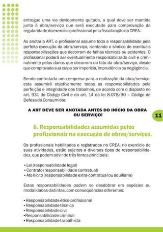 entregue uma via devidamente quitada, a qual deve ser mantida
junto à obra/serviço que será executado para comprovação da
regularidade do exercício profissional pela fiscalização do CREA.

Ao anotar a ART, o profissional assume toda a responsabilidade pela
perfeita execução da obra/serviço, isentando o síndico de eventuais
responsabilizações que decorram de falhas técnicas ou acidentes. O
profissional poderá ser eventualmente responsabilizado civil e crimi-
nalmente pelos danos que decorram do fato da obra/serviço, desde
que comprovada sua culpa por imperícia, imprudência ou negligência.

Sendo contratada uma empresa para a realização da obra/serviço,
esta assumirá objetivamente todas as responsabilidades pela
perfeição e integridade dos trabalhos, de acordo com o disposto no
art. 931 do Código Civil e do art. 14 da lei 8.078/90 – Código de
Defesa do Consumidor.

  A ART DEVE SER ANOTADA ANTES DO INÍCIO DA OBRA
                   OU SERVIÇO!                                          11
     6. Responsabilidades assumidas pelos
     profissionais na execução de obras/serviços.
Os profissionais habilitados e registrados no CREA, no exercício de
suas atividades, estão sujeitos a diversos tipos de responsabilida-
des, que podem advir de três fontes principais:

Lei (responsabilidade legal)
?
Contrato (responsabilidade contratual)
?
Ato Ilícito (responsabilidade extra-contratual ou aquiliana)
?

Estas responsabilidades podem se desdobrar em espécies ou
modalidades distintas, com conseqüências diferentes:

Responsabilidade ético-profissional
?
Responsabilidade técnica
?
Responsabilidade civil
?
Responsabilidade criminal
?
Responsabilidade trabalhista
?
 