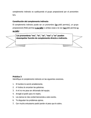 complemento indirecto es sustituyendo el grupo preposicional por el pronombre
le/s.


Constitución del complemento indirecto
El complemento indirecto puede ser un pronombre (Le pidió permiso), un grupo
preposicional (Pidió permiso a su jefe) o ambas cosas a la vez (Le pidió permiso a
su jefe)

        Los pronombres “me”, “te”, “se”, “nos” y “os” pueden
        desempeñar función de complemento directo e indirecto.




Práctica 3
Identifique el complemento indirecto en las siguientes oraciones.

1. El hombre le sonrió amablemente.
2. A Yorleny le encantan las golosinas.
3. A mí no me pesa ser aficionado del equipo.
4. Arreglé el jardín para mi madre.
5. Les damos la más cordial bienvenida a este evento.
6. Te disgustan los problemas ajenos.
7. Con mucho entusiasmo podrá perder el peso que le sobra.
 