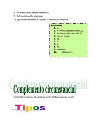 8. No me quisieron atender en la clínica.
9. Entregué el pedido a Adelaida.
10. Los vecinos solicitaron al Gobierno la intervención inmediata.


                                            Respuestas
                                              1. le.
                                              2. A Yorleny (duplicación del C.I.).
                                              3. A mí me (duplicación del C.I.)
                                              4. para mi madre.
                                              5. les.
                                              6. te.
                                              7. le.
                                              8. me.
                                              9. a Adelaida.
                                              10.       al Gobierno.




Se consideran adjuntos del verbo; se suelen clasificar según su función
 