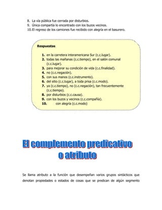 8. La vía pública fue cerrada por disturbios.
   9. Única compartía lo encontrado con los buzos vecinos.
   10. El regreso de los camiones fue recibido con alegría en el basurero.




          Respuestas

             1. en la carretera interamericana Sur (c.c.lugar).
             2. todas las mañanas (c.c.tiempo), en el salón comunal
                (c.c.lugar).
             3. para mejorar su condición de vida (c.c.finalidad).
             4. no (c.c.negación).
             5. con sus manos (c.c.instrumento).
             6. del sitio (c.c.lugar), a toda prisa (c.c.modo).
             7. ya (c.c.tiempo), no (c.c.negación), tan frecuentemente
                (c.c.tiempo).
             8. por disturbios (c.c.causa).
             9. con los buzos y vecinos (c.c.compañía).
             10.        con alegría (c.c.modo)




Se llama atributo a la función que desempeñan varios grupos sintácticos que
denotan propiedades o estados de cosas que se predican de algún segmento
 