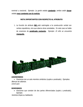 nominal u oracional. Ejemplo: La gente estaba contenta; ambos están locos;
estaba muy contenta con la noticia.


            NOTA IMPORTANTES CON RESPECTO AL ATRIBUTO


   1. La función de atributo NO está restringida a la construcción verbal con
      verbos copulativos, sino que abarca otras variedades. En este caso se habla
      de oraciones de predicado conjunto.        Ejemplo: El niño se encuentra
      tranquilo.




UNIMEMBRES
    Oraciones con un solo miembro sintáctico (sujeto o predicado). Ejemplos:
Blancas las sábanas.
Llovió ayer.

BIMEMBRES
    Oraciones que constan de dos partes diferenciadas (sujeto y predicado).
    Ejemplo:
Verónica limpia su habitación.
 