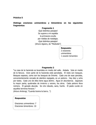 Práctica 5

Distinga oraciones     unimembres      y   bimembres        en   los   siguientes
fragmentos:
                                 Fragmento 1
                            ¡Qué distintos paisajes!
                            Se supone a mi espalda
                              la primavera oculta
                           por nieblas de nostalgia.
                            ¡Qué distintos paisajes!
                        (Arturo Agüero, de “Mediodía”)

                                                         Respuesta:
                                                         2 oraciones
                                                         unimembres
                                                         1 oración bimembre




                                 Fragmento 2
“La casa de la hacienda se levantaba en medio del valle. Aislada. Sola en medio
de la llanura. Gran parte de la hacienda está parcelada. El resto son bosques.
Bosques espesos, como son los bosques de Oriente. Cada una de esas parcelas,
convenientemente cercada de alambre espigado, es un potrero. Hay diez y ocho
por todos. Cada uno de ellos tiene agua dentro. Agua en abundancia. Jagüeyes
la mayor parte; quebradas de invierno y verano, los otros. Cada potrero lleva
número. El ganado abunda. Se cría robusto, sano, fuerte. El pasto cunde en
aquellos terrenos feraces.”
(Arturo Ambrogi, “Cuando brama la barra…”)


 Respuestas

 Oraciones unimembres: 7
 Oraciones bimembres: 10
 