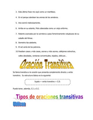 3. Esta última frase me cayó como un martillazo.


   4. En el parque alardean las arenas de los senderos.


   5. Ana sonrió maliciosamente.


   6. Arriba en su estante, Polo cabeceaba como un viejo enfermo.


   7. Roberto avanzaba por la carretera a paso femeninamente voluptuoso de su

       caballo del Rímac.

   8. Demetrio iba adelante.

   9. El sol venía de los potreros.

   10. Pasaban casas y más casas, aceras y más aceras, callejones estrechos,

       calles desoladas, ventanas conventuales, tejados, oblicuos…




Se llama transitiva a la oración que presenta complemento directo y verbo
transitivo. Su estructura básica es la siguiente:


                            Sujeto + verbo transitivo + C.D.


Puede tener, además, C.I. y C.C.
 
