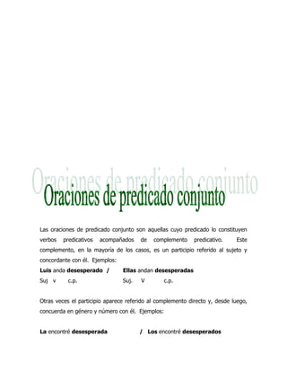 Las oraciones de predicado conjunto son aquellas cuyo predicado lo constituyen
verbos   predicativos   acompañados    de   complemento     predicativo.    Este
complemento, en la mayoría de los casos, es un participio referido al sujeto y
concordante con él. Ejemplos:
Luis anda desesperado /         Ellas andan desesperadas
Suj v      c.p.                 Suj.   V         c.p.


Otras veces el participio aparece referido al complemento directo y, desde luego,
concuerda en género y número con él. Ejemplos:


La encontré desesperada                / Los encontré desesperados
 