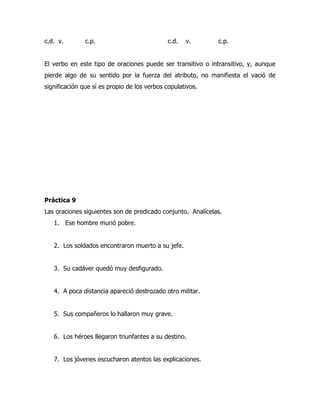 c.d. v.        c.p.                           c.d.   v.      c.p.


El verbo en este tipo de oraciones puede ser transitivo o intransitivo, y, aunque
pierde algo de su sentido por la fuerza del atributo, no manifiesta el vació de
significación que sí es propio de los verbos copulativos.




Práctica 9
Las oraciones siguientes son de predicado conjunto. Analícelas.
   1. Ese hombre murió pobre.


   2. Los soldados encontraron muerto a su jefe.


   3. Su cadáver quedó muy desfigurado.


   4. A poca distancia apareció destrozado otro militar.


   5. Sus compañeros lo hallaron muy grave.


   6. Los héroes llegaron triunfantes a su destino.


   7. Los jóvenes escucharon atentos las explicaciones.
 