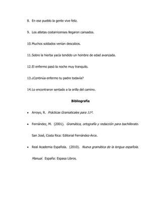 8. En ese pueblo la gente vive feliz.


9. Los atletas costarricenses llegaron cansados.


10. Muchos soldados venían descalzos.


11. Sobre la hierba yacía tendido un hombre de edad avanzada.


12. El enfermo pasó la noche muy tranquilo.


13. ¿Continúa enfermo tu padre todavía?


14. Lo encontraron sentado a la orilla del camino.


                                Bibliografía


   Arroyo, R. Prácticas Gramaticales para 11º.


   Fernández, M. (2001). Gramática, ortografía y redacción para bachillerato.


   San José, Costa Rica: Editorial Fernández-Arce.


   Real Academia Española. (2010). Nueva gramática de la lengua española.


   Manual. España: Espasa Libros.
 