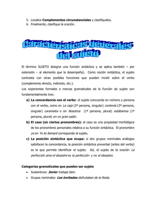5. Localice Complementos circunstanciales y clasifíquelos.
   6. Finalmente, clasifique la oración.




El término SUJETO designa una función sintáctica y se aplica también – por
extensión – al elemento que la desempeña). Como noción sintáctica, el sujeto
contrasta con otras posibles funciones que pueden incidir sobre el verbo
(complemento directo, indirecto, etc.).
Los exponentes formales o marcas gramaticales de la función de sujeto son
fundamentalmente tres:
   a) La concordancia con el verbo: el sujeto concuerda en número y persona
      con el verbo, como en La caja (3ª persona, singular) contenía (3ª persona,
      singular) caramelos o en Nosotros      (1ª persona, plural) estábamos (1ª
      persona, plural) en un gran salón.
   b) El caso (en ciertos pronombres): el caso es una propiedad morfológica
      de los pronombres personales relativa a su función sintáctica. El pronombre
      yo en Yo te llamaré corresponde al sujeto.
   c) La posición sintáctica que ocupa: si dos grupos nominales análogos
      satisfacen la concordancia, la posición sintáctica preverbal (antes del verbo)
      es la que permite identificar el sujeto.     Así, el sujeto de la oración La
      perfección ama el desastre es la perfección y no el desastre.


Categorías gramaticales que pueden ser sujeto
      Sustantivos: Javier trabaja bien.
      Grupos nominales: Los invitados disfrutaban de la fiesta.
 