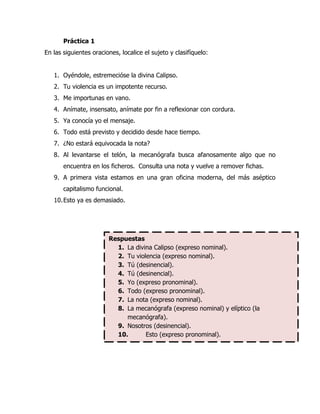 Práctica 1
En las siguientes oraciones, localice el sujeto y clasifíquelo:


   1. Oyéndole, estremecióse la divina Calipso.
   2. Tu violencia es un impotente recurso.
   3. Me importunas en vano.
   4. Anímate, insensato, anímate por fin a reflexionar con cordura.
   5. Ya conocía yo el mensaje.
   6. Todo está previsto y decidido desde hace tiempo.
   7. ¿No estará equivocada la nota?
   8. Al levantarse el telón, la mecanógrafa busca afanosamente algo que no
       encuentra en los ficheros. Consulta una nota y vuelve a remover fichas.
   9. A primera vista estamos en una gran oficina moderna, del más aséptico
       capitalismo funcional.
   10. Esto ya es demasiado.




                        Respuestas
                          1. La divina Calipso (expreso nominal).
                          2. Tu violencia (expreso nominal).
                          3. Tú (desinencial).
                          4. Tú (desinencial).
                          5. Yo (expreso pronominal).
                          6. Todo (expreso pronominal).
                          7. La nota (expreso nominal).
                          8. La mecanógrafa (expreso nominal) y elíptico (la
                             mecanógrafa).
                          9. Nosotros (desinencial).
                          10.       Esto (expreso pronominal).
 