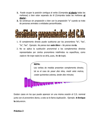 1. Puede ocupar la posición contigua al verbo (Compraba el diario todas las
      mañanas) o bien estar separado de él (Compraba todas las mañanas el
      diario).
   2. Se construye sin preposición o bien con la preposición “a” cuando se trate
      de personas animales o entidades personificadas.




   1. El complemento directo puede sustituirse por los pronombres “lo”, “los”,
      “la”, “las”. Ejemplo: No pienso leer este libro > No pienso leerlo.
   2. No se aplica la sustitución pronominal a los complementos directos
      representados por ciertos pronombres indefinidos no específicos, como
      nada en No traje nada (no se diría, pues, No lo traje).



                      NOTA:
                      Los verbos de medida presentan complemento directo;
                      tal es el caso de pesar diez kilos, medir siete metros,
                      costar quinientos colones, tardar diez minutos.




Existen casos en los que puede aparecer en una misma oración el C.D. nominal
junto con el pronombre átono; a esto se le llama duplicación. Ejemplo: A Enrique
lo detuvieron.




Práctica 2
 