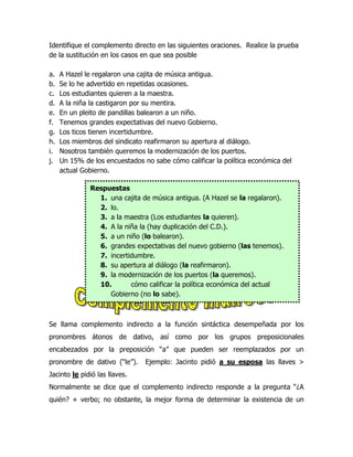 Identifique el complemento directo en las siguientes oraciones. Realice la prueba
de la sustitución en los casos en que sea posible

a.   A Hazel le regalaron una cajita de música antigua.
b.   Se lo he advertido en repetidas ocasiones.
c.   Los estudiantes quieren a la maestra.
d.   A la niña la castigaron por su mentira.
e.   En un pleito de pandillas balearon a un niño.
f.   Tenemos grandes expectativas del nuevo Gobierno.
g.   Los ticos tienen incertidumbre.
h.   Los miembros del sindicato reafirmaron su apertura al diálogo.
i.   Nosotros también queremos la modernización de los puertos.
j.   Un 15% de los encuestados no sabe cómo calificar la política económica del
     actual Gobierno.

              Respuestas
                1. una cajita de música antigua. (A Hazel se la regalaron).
                2. lo.
                3. a la maestra (Los estudiantes la quieren).
                4. A la niña la (hay duplicación del C.D.).
                5. a un niño (lo balearon).
                6. grandes expectativas del nuevo gobierno (las tenemos).
                7. incertidumbre.
                8. su apertura al diálogo (la reafirmaron).
                9. la modernización de los puertos (la queremos).
                10.       cómo calificar la política económica del actual
                   Gobierno (no lo sabe).



Se llama complemento indirecto a la función sintáctica desempeñada por los
pronombres átonos de dativo, así como por los grupos preposicionales
encabezados por la preposición “a” que pueden ser reemplazados por un
pronombre de dativo (“le”).     Ejemplo: Jacinto pidió a su esposa las llaves >
Jacinto le pidió las llaves.
Normalmente se dice que el complemento indirecto responde a la pregunta “¿A
quién? + verbo; no obstante, la mejor forma de determinar la existencia de un
 