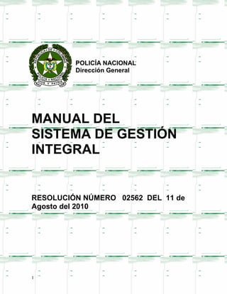 POLICÍA NACIONAL
         Dirección General




MANUAL DEL
SISTEMA DE GESTIÓN
INTEGRAL


RESOLUCIÓN NÚMERO 02562 DEL 11 de
Agosto del 2010




1
 
