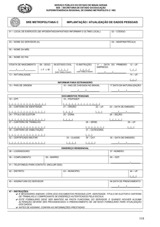 SERVIÇO PÚBLICO DO ESTADO DE MINAS GERAIS
SEE – SECRETARIA DE ESTADO DA EDUCAÇÃO
SUPERINTENDÊNCIA REGIONAL DE ENSINO METROPOLITA C / MG
118
SRE METROPOLITANA C IMPLANTAÇÃO / ATUALIZAÇÃO DE DADOS PESSOAIS
01 – LOCAL DE EXERCICÍO (SE APOSENTADO/AFASTADO INFORMAR O ÚLTIMO LOCAL): 02 – CÓDIGO:
03 – NOME DO SERVIDOR (A): 04 – MASP/MATRÍCULA:
05 – NOME DA MÃE:
06 – NOME DO PAI:
07DATA DE NASCIMENTO:
______/______/_________
08 – SEXO:
☐ F ☐ M
09.ESTADO CIVIL:
|__|__|__|
(VER TABELA SISAP)
10.INSTRUÇÃO:
|__|__|__|
(VER TABELA SISAP)
11 – DATA DO PRIMEIRO
EMPREGO:
______/______/___________
12 – UF:
|__|__|
13 – NATURALIDADE: 14 – UF:
|__|__|
INFORMAR PARA ESTRANGEIRO
15 – PAÍS DE ORIGEM: 16 – ANO DE CHEGADA NO BRASIL:
______/______/___________
17 DATA DA NATURALIZAÇÃO:
______/______/___________
DOCUMENTOS PESSOAIS
18 – CPF:
|__|__|__|__|__|__|__|__|__|_-_|__|__|
19 – PIS/PASEP:
|__|__|__|__|__|__|__|__|__|__|_-_|__|
20 – CARTEIRA DE IDENTIDADE:
|__|__|__|__|__|__|__|__|__|__|__|__|
21 – ÓRGÃO:
|__|__|__|
22 – UF:
|__|__|
23 – DATA DE EMISSÃO:
______/______/___________
24 – TÍTULO DE ELEITOR:
|__|__|__|__|__|__|__|__|__|__|__|__|
25 – ZONA:
|__|__|__|
26 – SEÇÃO:
|__|__|__|__|
27 – CARTEIRA DE TRABALHO:
|__|__|__|__|__|__|__|__|__|__|__|__|
28 – SÉRIE:
|__|__|__|__|__|__|
29 – UF:
|__|__|
30 – CARTEIRA DE HABILITAÇÃO:
|__|__|__|__|__|__|__|__|__|__|__|__|
31 – CATEGORIA:
|__|__|
32 – CERTIFICADO MILITAR:
|__|__|__|__|__|__|__|__|__|__|__|__|
33 – CLASSE:
|__|__|__|
34 – CAT:
|__|__|__|
35 – DATA DE EMISSÃO:
______/______/___________
ENDEREÇO RESIDENCIAL
36 – LOGRADOURO: 37 –NÚMERO:
38 – COMPLEMENTO: 39 – BAIRRO: 40 – CEP:
________________-________
41 – TELEFONE(S) PARA CONTATO: (INCLUIR DDD)
42 – DISTRITO: 43 – MUNICIPIO: 44 – UF:
|__|__|
45 – ASSINATURA DO SERVIDOR: 46 DATA DE PRENCHIMENTO:
______/______/___________
47 – INSTRUÇÕES:
✔ É NECESSÁRIO ANEXAR, CÓPIA DOS DOCUMENTOS PESSOAIS (CPF, IDENTIDADE, TITULO DE ELEITOR E CARTEIRA
DE TRABALHO) E COMPROVANTE DE ENDEREÇO AUTENTICADOS PELA ESCOLA.
✔ ESTE FORMULÁRIO DEVE SER MANTIDO NA PASTA FUNCIONAL DO SERVIDOR, E QUANDO HOUVER ALGUMA
ALTERAÇÃO DEVERÁ SER PROVIDENCIADO O PREENCHIMENTO DE UM NOVO FORMULÁRIO PARA ATUALIZAÇÃO
DOS DADOS.
✔ ANTES DE ASSINAR, CONFIRA AS INFORMAÇÕES PRESTADAS!
 