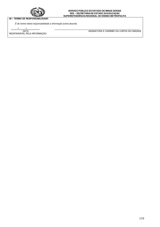 SERVIÇO PÚBLICO DO ESTADO DE MINAS GERAIS
SEE – SECRETARIA DE ESTADO DA EDUCAÇÃO
SUPERINTENDÊNCIA REGIONAL DE ENSINO METROPOLITA
119
48 – TERMO DE RESPONSABILIDADE:
É de minha inteira responsabilidade a informação acima descrita.
______/______/___________ _______________________________________________________________________
DATA ASSINATURA E CARIMBO DA CHEFIA DA UNIDADE
RESPONSÁVEL PELA INFORMAÇÃO
 