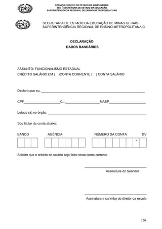 SERVIÇO PÚBLICO DO ESTADO DE MINAS GERAIS
SEE – SECRETARIA DE ESTADO DA EDUCAÇÃO
SUPERINTENDÊNCIA REGIONAL DE ENSINO METROPOLITA C / MG
120
SECRETARIA DE ESTADO DA EDUCAÇÃO DE MINAS GERAIS
SUPERINTENDÊNCIA REGIONAL DE ENSINO METROPOLITANA C
DECLARAÇÃO
DADOS BANCÁRIOS
ASSUNTO: FUNCIONALISMO ESTADUAL
CRÉDITO SALÁRIO EM ( )CONTA CORRENTE ( ) CONTA SALÁRIO
Declaro que eu, _________________________________________________________
CPF____________________C.I.___________________MASP____________________
Lotado (a) no órgão: ______________________________________________________
Sou titular da conta abaixo:
BANCO AGÊNCIA NÚMERO DA CONTA DV
-
Solicito que o crédito do salário seja feito nesta conta corrente
__________________________________
Assinatura do Servidor
__________________________________
Assinatura e carimbo do diretor da escola
 