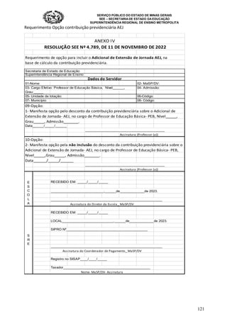 SERVIÇO PÚBLICO DO ESTADO DE MINAS GERAIS
SEE – SECRETARIA DE ESTADO DA EDUCAÇÃO
SUPERINTENDÊNCIA REGIONAL DE ENSINO METROPOLITA
121
Requerimento Opção contribuição previdenciária AEJ
Requerimento de opção para incluir o Adicional de Extensão de Jornada AEJ, na
base de cálculo da contribuição previdenciária.
Secretaria de Estado de Educação
Superintendência Regional de Ensino
01-Nome: 02- MaSP/DV:
03- Cargo Efetivo: Professor de Educação Básica, Nível______, 04- Admissão:
Grau:_____
05- Unidade de lotação: 06-Código:
07- Município: 08- Código:
09-Opção:
1- Manifesta opção pelo desconto da contribuição previdenciária sobre o Adicional de
Extensão de Jornada- AEJ, no cargo de Professor de Educação Básica- PEB, Nível_____,
Grau_____, Admissão_______.
Data______/_____/______
__________________________________________
Assinatura (Professor (a))
10-Opção:
2- Manifesta opção pela não inclusão do desconto da contribuição previdenciária sobre o
Adicional de Extensão de Jornada- AEJ, no cargo de Professor de Educação Básica- PEB,
Nível_____,Grau_____, Admissão_______.
Data______/_____/______
__________________________________________
Assinatura (Professor (a))
RECEBIDO EM: _____/_____/_____
____________________________,______de_____________de 2023.
___________________________________________________________
RECEBIDO EM: _____/_____/_____
LOCAL___________________________,______de_____________de 2023.
SIPRO Nº___________________________________________
___________________________________________________________
Registro no SISAP____/____/_____
Taxador______________________________________________
ANEXO IV
RESOLUÇÃO SEE Nº 4.789, DE 11 DE NOVEMBRO DE 2022
Dados do Servidor
E
S
C
O
L
A Assinatura do Diretor da Escola_ MaSP/DV
S
R
E
Assinatura do Coordenador de Pagamento_ MaSP/DV
Nome- MaSP/DV- Assinatura
 