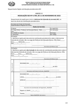 SERVIÇO PÚBLICO DO ESTADO DE MINAS GERAIS
SEE – SECRETARIA DE ESTADO DA EDUCAÇÃO
SUPERINTENDÊNCIA REGIONAL DE ENSINO METROPOLITA C / MG
122
Requerimento Opção contribuição previdenciária AEC
Requerimento de opção para incluir o Adicional de Extensão de Jornada AEC, na
base de cálculo da contribuição previdenciária.
Secretaria de Estado de Educação
Superintendência Regional de Ensino
01-Nome: 02- MaSP/DV:
03- Cargo Efetivo: Professor de Educação Básica, Nível______, 04- Admissão:
Grau:_____
05- Unidade de lotação: 06-Código:
07- Município: 08- Código:
09-Opção:
1- Manifesta opção pelo desconto da contribuição previdenciária sobre o Adicional de
Extensão de Jornada- AEJ, no cargo de Professor de Educação Básica- PEB, Nível_____,
Grau_____, Admissão_______.
Data______/_____/______
__________________________________________
Assinatura (Professor (a))
10-Opção:
2- Manifesta opção pela não inclusão do desconto da contribuição previdenciária sobre o
Adicional de Extensão de Jornada- AEJ, no cargo de Professor de Educação Básica- PEB,
Nível_____,Grau_____, Admissão_______.
Data______/_____/______
__________________________________________
Assinatura (Professor (a))
RECEBIDO EM: _____/_____/_____
____________________________,______de_____________de 2023.
___________________________________________________________
RECEBIDO EM: _____/_____/_____
LOCAL___________________________,______de_____________de 2023.
SIPRO Nº___________________________________________
___________________________________________________________
Registro no SISAP____/____/_____
Taxador______________________________________________
ANEXO IV
RESOLUÇÃO SEE Nº 4.789, DE 11 DE NOVEMBRO DE 2022
Dados do Servidor
E
S
C
O
L
A Assinatura do Diretor da Escola_ MaSP/DV
S
R
E
Assinatura do Coordenador de Pagamento_ MaSP/DV
Nome- MaSP/DV- Assinatura
 